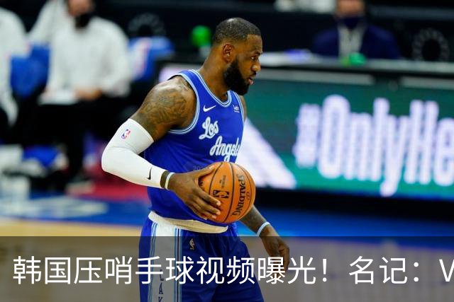韩国压哨手球视频曝光！名记：VAR太奇怪，裁判或不希望中国队赢